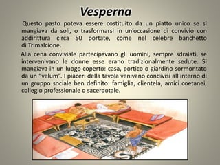 Vesperna
Questo pasto poteva essere costituito da un piatto unico se si
mangiava da soli, o trasformarsi in un’occasione di convivio con
addirittura circa 50 portate, come nel celebre banchetto
di Trimalcione.
Alla cena conviviale partecipavano gli uomini, sempre sdraiati, se
intervenivano le donne esse erano tradizionalmente sedute. Si
mangiava in un luogo coperto: casa, portico o giardino sormontato
da un “velum”. I piaceri della tavola venivano condivisi all’interno di
un gruppo sociale ben definito: famiglia, clientela, amici coetanei,
collegio professionale o sacerdotale.
 