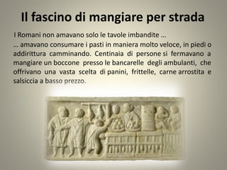 Il fascino di mangiare per strada
I Romani non amavano solo le tavole imbandite …
… amavano consumare i pasti in maniera molto veloce, in piedi o
addirittura camminando. Centinaia di persone si fermavano a
mangiare un boccone presso le bancarelle degli ambulanti, che
offrivano una vasta scelta di panini, frittelle, carne arrostita e
salsiccia a basso prezzo.
 