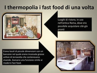 I thermopolia i fast food di una volta
Luoghi di ristoro, in uso
nell’antica Roma, dove era
possibile acquistare cibi già
pronti
Erano locali di piccole dimensioni con un
bancone nel quale erano incassate grosse
anfore di terracotta che contenevano
vivande. Avevano una funzione simile ai
moderni fast food.
 