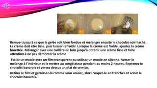 Remuer jusqu'à ce que la gelée soit bien fondue et mélanger ensuite le chocolat noir haché.
La crème doit être lisse, puis laisser refroidir. Lorsque la crème est froide, ajoutez la crème
fouettée. Mélanger avec une cuillère en bois jusqu'à obtenir une crème lisse et faire
attention à ne pas démonter la crème
Étalez un moule avec un film transparent ou utilisez un moule en silicone. Verser le
mélange à l'intérieur et le mettre au congélateur pendant au moins 2 heures. Reprenez le
chocolat bavarois et versez dessus un plat de service.
Retirez le film et garnissez-le comme vous voulez, alors coupez-le en tranches et servir le
chocolat bavarois.
 