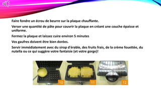 Faire fondre un écrou de beurre sur la plaque chauffante.
Verser une quantité de pâte pour couvrir la plaque en créant une couche épaisse et
uniforme.
Fermez la plaque et laissez cuire environ 5 minutes
Vos gaufres doivent être bien dorées.
Servir immédiatement avec du sirop d'érable, des fruits frais, de la crème fouettée, du
nutella ou ce qui suggère votre fantaisie (et votre gorge)!
 