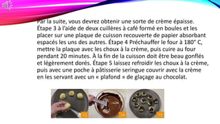 Par la suite, vous devrez obtenir une sorte de crème épaisse.
Étape 3 à l’aide de deux cuillères à café formé en boules et les
placer sur une plaque de cuisson recouverte de papier absorbant
espacés les uns des autres. Étape 4 Préchauffer le four à 180° C,
mettre la plaque avec les choux à la crème, puis cuire au four
pendant 20 minutes. À la fin de la cuisson doit être beau gonflés
et légèrement dorés. Étape 5 laissez refroidir les choux à la crème,
puis avec une poche à pâtisserie seringue couvrir avec la crème
en les servant avec un « plafond » de glaçage au chocolat.
 