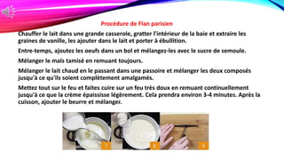 Procédure de Flan parisien
Chauffer le lait dans une grande casserole, gratter l'intérieur de la baie et extraire les
graines de vanille, les ajouter dans le lait et porter à ébullition.
Entre-temps, ajoutez les oeufs dans un bol et mélangez-les avec le sucre de semoule.
Mélanger le maïs tamisé en remuant toujours.
Mélanger le lait chaud en le passant dans une passoire et mélanger les deux composés
jusqu'à ce qu'ils soient complètement amalgamés.
Mettez tout sur le feu et faites cuire sur un feu très doux en remuant continuellement
jusqu'à ce que la crème épaississe légèrement. Cela prendra environ 3-4 minutes. Après la
cuisson, ajouter le beurre et mélanger.
 