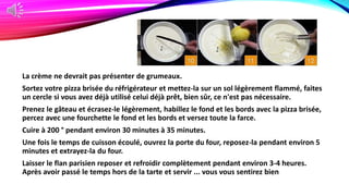La crème ne devrait pas présenter de grumeaux.
Sortez votre pizza brisée du réfrigérateur et mettez-la sur un sol légèrement flammé, faites
un cercle si vous avez déjà utilisé celui déjà prêt, bien sûr, ce n'est pas nécessaire.
Prenez le gâteau et écrasez-le légèrement, habillez le fond et les bords avec la pizza brisée,
percez avec une fourchette le fond et les bords et versez toute la farce.
Cuire à 200 ° pendant environ 30 minutes à 35 minutes.
Une fois le temps de cuisson écoulé, ouvrez la porte du four, reposez-la pendant environ 5
minutes et extrayez-la du four.
Laisser le flan parisien reposer et refroidir complètement pendant environ 3-4 heures.
Après avoir passé le temps hors de la tarte et servir ... vous vous sentirez bien
 