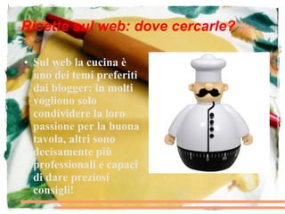 Ricette sul web: dove cercarle?

●   Sul web la cucina è
    uno dei temi preferiti
    dai blogger: in molti
    vogliono solo
    condividere la loro
    passione per la buona
    tavola, altri sono
    decisamente più
    professionali e capaci
    di dare preziosi
    consigli!
 