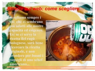Ricette sul web: come scegliere
●   Scegliamo sempre i
    siti che ci sembrano
    più adatti alle nostre
    capacità ed esigenze.
    Es: se ci serve la
    ricetta del ragù
    bolognese, sarà bene
    ricercare la ricetta
    originale, e non
    prendere per buoni i
    consigli di uno schef
    americano...
 