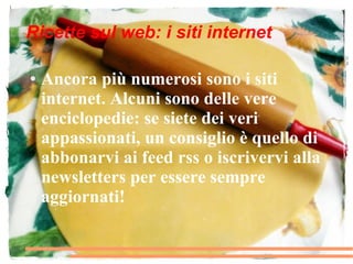 Ricette sul web: i siti internet

●   Ancora più numerosi sono i siti
    internet. Alcuni sono delle vere
    enciclopedie: se siete dei veri
    appassionati, un consiglio è quello di
    abbonarvi ai feed rss o iscrivervi alla
    newsletters per essere sempre
    aggiornati!
 