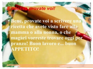 E adesso provate voi!

●   Bene, provate voi a scrivere una
    ricetta che avete visto fare alla
    mamma o alla nonna, o che
    magari vorreste trovare oggi per
    pranzo! Buon lavoro e... buon
    APPETITO!
 