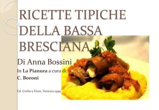 RICETTE TIPICHE
DELLA BASSA
BRESCIANA
Di Anna Bossini
In La Pianura a cura di
C. Boroni
Ed. Corbo e Fiore, Venezia 1999
 