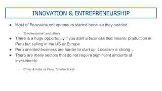 INNOVATION & ENTREPRENEURSHIP
● Most of Peruvians entrepreneurs started because they needed
○ “Emolienterias” and others
● There is a huge opportunity if you start a business that means: production in
Peru but selling in the US or Europe
● Peru oriented business are harder to start up. Localism is strong…
● There are many sectors that do not require significant amounts of
investments
○ China & India vs Peru: Smaller ticket
 