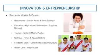 INNOVATION & ENTREPRENEURSHIP
● Succesful stories & Cases
○ Restaurants – Gastón Acurio & Barra Sullorqui
○ Education – High prices / Mathnasium / Supply vs
Demand
○ Tourism – Not only Machu Picchu
○ Clothing – Peru´s & Alpaca Clothing
○ Food (The Best) – Condiments and culinary tours
○ Health Care – Middle Class
 