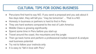 CULTURAL TIPS FOR DOING BUSINESS
● Peruvians find hard to say NO. If you send a proposal and you ask about it
few days later, they will tell you: “may be tomorrow”… That is a NO
● Honesty in business or partners is hard to find in Peru
● They are hard workers compared to the rest of Latin America
● Middle Class is growing significantly
● Spend some time in Peru before you start-up
● Travel around the coast, the mountains and the jungle
● Then go back home and perform a professional market research & analyze
real business potential
● Try not to follow your instincts only
● It is easy to “fall in love with Peru”
 