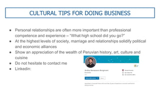CULTURAL TIPS FOR DOING BUSINESS
● Personal relationships are often more important than professional
competence and experience – “What high school did you go?”
● At the highest levels of society, marriage and relationships solidify political
and economic alliances
● Show an appreciation of the wealth of Peruvian history, art, culture and
cuisine
● Do not hesitate to contact me
● Linkedin:
 