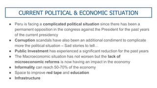 CURRENT POLITICAL & ECONOMIC SITUATION
● Peru is facing a complicated political situation since there has been a
permanent opposition in the congress against the President for the past years
of the current presidency
● Corruption scandals have also been an additional condiment to complicate
more the political situation – Sad stories to tell…
● Public Investment has experienced a significant reduction for the past years
● The Macroeconomic situation has not worsen but the lack of
microeconomic reforms is now having an impact in the economy
● Informality can reach 50-70% of the economy
● Space to improve red tape and education
● Infrastructure
 