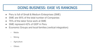 DOING BUSINESS: EASE VS RANKINGS
● Peru is full of Small & Medium Enterprises (SME)
● SME are 95% of the total number of Companies
● 76% of the labor force work at SME
● SME represent 42% of GDP in Peru
● Economic Groups and local families (vertical integration)
○ Media
○ Mining
○ Agriculture
○ Others
 