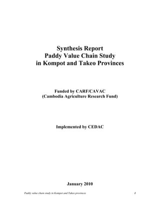 Synthesis Report 
Paddy Value Chain Study 
in Kompot and Takeo Provinces 
Funded by CARF/CAVAC 
(Cambodia Agriculture Research Fund) 
Implemented by CEDAC 
January 2010 
Paddy value chain study in Kompot and Takeo provinces 1 
 