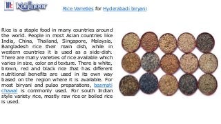 Rice Varieties for Hyderabadi biryani
Rice is a staple food in many countries around
the world. People in most Asian countries like
India, China, Thailand, Singapore, Malaysia,
Bangladesh rice their main dish, while in
western countries it is used as a side-dish.
There are many varieties of rice available which
varies in size, color and texture. There is white,
brown, red and black rice that has different
nutritional benefits are used in its own way
based on the region where it is available. For
most biryani and pulao preparations, basmati
chawal is commonly used. For south Indian
style variety rice, mostly raw rice or boiled rice
is used.
 