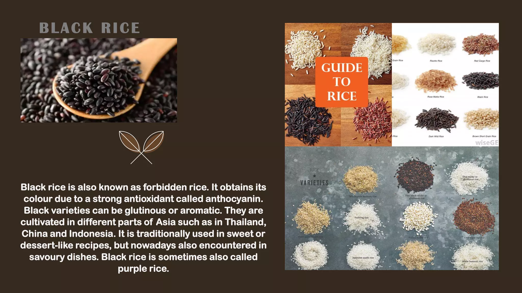BLACK RICE
Black rice is also known as forbidden rice. It obtains its
colour due to a strong antioxidant called anthocyanin.
Black varieties can be glutinous or aromatic. They are
cultivated in different parts of Asia such as in Thailand,
China and Indonesia. It is traditionally used in sweet or
dessert-like recipes, but nowadays also encountered in
savoury dishes. Black rice is sometimes also called
purple rice.
 