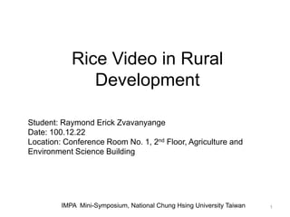 Rice Video in Rural
               Development

Student: Raymond Erick Zvavanyange
Date: 100.12.22
Location: Conference Room No. 1, 2nd Floor, Agriculture and
Environment Science Building




         IMPA Mini-Symposium, National Chung Hsing University Taiwan   1
 
