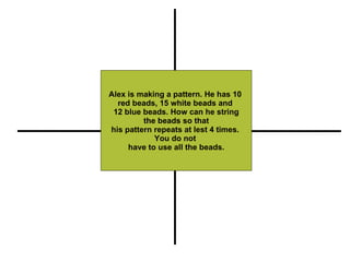Alex is making a pattern. He has 10  red beads, 15 white beads and  12 blue beads. How can he string the beads so that  his pattern repeats at lest 4 times.  You do not  have to use all the beads. Restate Illustrate or Pull out Important Information Compute (+, -, x, -) Explain 