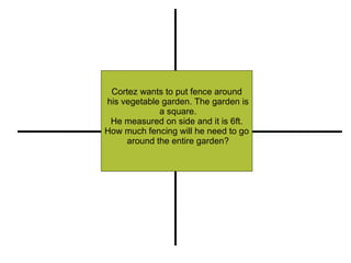 Cortez wants to put fence around his vegetable garden. The garden is a square. He measured on side and it is 6ft.  How much fencing will he need to go around the entire garden? Restate Illustrate or Pull out Important Information Compute (+, -, x, -) Explain 