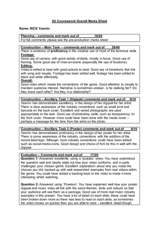 A2 Coursework Overall Marks Sheet
Name: RICE Yasmin
Planning – comments and mark out of 16/20
For full comments please see the pre-production marks sheet
Construction – Main Task – comments and mark out of 28/40
There is evidence of proficiency in the creative use of most of the technical skills
Footage:
Good use of camera, with good variety of shots, mostly in focus. Good use of
framing. Some good use of mise-en-scene (especially the use of locations).
Editing:
Video is edited to beat with good actions to beat. Good use of transitions that link
with song and visuals. Footage has been edited well, footage has been edited to
black and white effectively.
Overall:
Good video which meets the conventions of the genre. Good attention to visuals to
maintain audience interest. Narrative is sometimes unclear, is he stalking her? Do
they know each other? Are they in a relationship?
Construction – Ancillary Task 1 (Digipak) comments and mark out of 9/10
Yasmin has demonstrated excellency in the design of her digipak for her artist.
There is clear awareness of the industry conventions such as small print and
barcode on the back cover. Excellent and varied photographs are used
appropriately to the task. Good use of photoshop skills, such as transparency on
the front cover. However more could have been done with the inside cover –
perhaps a message for the fans from the artist on the photo.
Construction – Ancillary Task 2 (Poster) comments and mark out of 8/10
Yasmin has demonstrated proficiency in the design of her poster for her artist.
There is some awareness of the industry conventions with the addition of the
record label logo. Although more industry conventions could have been added
such as social media icons. Good design and choice of font tie this in well with the
digipak.
Evaluation – Comments and mark out of 17/20
Question 1: Answered excellently using a ‘youtube’ video. You have understood
the question well and clearly state out how your video conforms, and in parts
challenges your chosen genre. Excellent explanation about why you made the
choices you did, backed up with well researched examples from real videos within
the genre. You could have added a backing track to the video to made it more
interesting whilst watching.
Question 2: Answered using ‘Powtoon’. You have explained well how your poster,
digipak and music video all link with the same themes, fonts and colours so that
your audience will see them as a package. Good use of more real music industry
examples in this answer. You have a lot of detail on each slide, these could have
been broken down more so there was less to read on each slide, as sometimes
the video moves on quicker than you are able to read – excellent detail though.
 