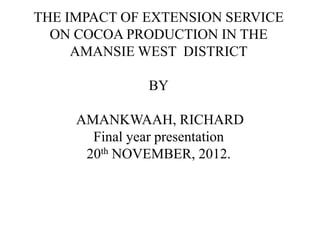 THE IMPACT OF EXTENSION SERVICE
  ON COCOA PRODUCTION IN THE
     AMANSIE WEST DISTRICT

               BY

     AMANKWAAH, RICHARD
       Final year presentation
      20th NOVEMBER, 2012.
 