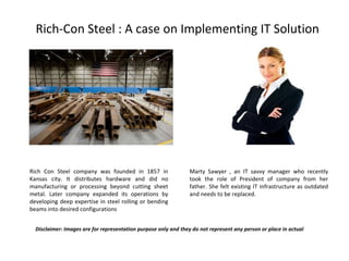 Rich-Con Steel : A case on Implementing IT Solution Rich Con Steel company was founded in 1857 in Kansas city. It distributes hardware and did no manufacturing or processing beyond cutting sheet metal. Later company expanded its operations by developing deep expertise in steel rolling or bending beams into desired configurations  Marty Sawyer , an IT savvy manager who recently took the role of President of company from her father. She felt existing IT infrastructure as outdated and needs to be replaced.  Disclaimer: Images are for representation purpose only and they do not represent any person or place in actual 