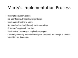 Marty’s Implementation Process Incomplete customization. No User testing. Direct Implementation Inadequate training to users No standard methodology of Implementation IT Vendor’s approach reactive President of company as single change agent Company mentally and emotionally not prepared for change. A too BIG transition for its people. 