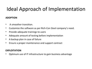 Ideal Approach of Implementation ADOPTION A smoother transition. Customize the software as per Rich-Con Steel company’s need. Provide adequate trainings to users Adequate amount of testing before implementation A backup plan in case of failure Ensure a proper maintenance and support contract EXPLOITATION Optimum use of IT infrastructure to gain business advantage 