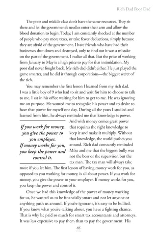 Rich Dad Poor Dad
85
The poor and middle class don’t have the same resources. They sit
there and let the government’s needles enter their arm and allow the
blood donation to begin. Today, I am constantly shocked at the number
of people who pay more taxes, or take fewer deductions, simply because
they are afraid of the government. I have friends who have had their
businesses shut down and destroyed, only to find out it was a mistake
on the part of the government. I realize all that. But the price of working
from January to May is a high price to pay for that intimidation. My
poor dad never fought back. My rich dad didn’t either. He just played the
game smarter, and he did it through corporations—the biggest secret of
the rich.
You may remember the first lesson I learned from my rich dad.
I was a little boy of 9 who had to sit and wait for him to choose to talk
to me. I sat in his office waiting for him to get to me. He was ignoring
me on purpose. He wanted me to recognize his power and to desire to
have that power for myself one day. During all the years I studied and
learned from him, he always reminded me that knowledge is power.
And with money comes great power
that requires the right knowledge to
keep it and make it multiply. Without
that knowledge, the world pushes you
around. Rich dad constantly reminded
Mike and me that the biggest bully was
not the boss or the supervisor, but the
tax man. The tax man will always take
more if you let him. The first lesson of having money work for you, as
opposed to you working for money, is all about power. If you work for
money, you give the power to your employer. If money works for you,
you keep the power and control it.
Once we had this knowledge of the power of money working
for us, he wanted us to be financially smart and not let anyone or
anything push us around. If you’re ignorant, it’s easy to be bullied.
If you know what you’re talking about, you have a fighting chance.
That is why he paid so much for smart tax accountants and attorneys.
It was less expensive to pay them than to pay the government. His
If you work for money,
you give the power to
you employer.
If money works for you,
you keep the power and
control it.
 