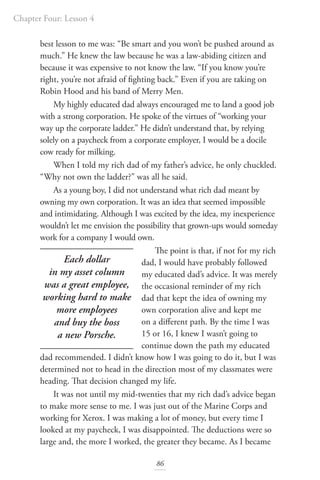 Chapter Four: Lesson 4
86
best lesson to me was: “Be smart and you won’t be pushed around as
much.” He knew the law because he was a law-abiding citizen and
because it was expensive to not know the law. “If you know you’re
right, you’re not afraid of fighting back.” Even if you are taking on
Robin Hood and his band of Merry Men.
My highly educated dad always encouraged me to land a good job
with a strong corporation. He spoke of the virtues of “working your
way up the corporate ladder.” He didn’t understand that, by relying
solely on a paycheck from a corporate employer, I would be a docile
cow ready for milking.
When I told my rich dad of my father’s advice, he only chuckled.
“Why not own the ladder?” was all he said.
As a young boy, I did not understand what rich dad meant by
owning my own corporation. It was an idea that seemed impossible
and intimidating. Although I was excited by the idea, my inexperience
wouldn’t let me envision the possibility that grown-ups would someday
work for a company I would own.
The point is that, if not for my rich
dad, I would have probably followed
my educated dad’s advice. It was merely
the occasional reminder of my rich
dad that kept the idea of owning my
own corporation alive and kept me
on a different path. By the time I was
15 or 16, I knew I wasn’t going to
continue down the path my educated
dad recommended. I didn’t know how I was going to do it, but I was
determined not to head in the direction most of my classmates were
heading. That decision changed my life.
It was not until my mid-twenties that my rich dad’s advice began
to make more sense to me. I was just out of the Marine Corps and
working for Xerox. I was making a lot of money, but every time I
looked at my paycheck, I was disappointed. The deductions were so
large and, the more I worked, the greater they became. As I became
Each dollar
in my asset column
was a great employee,
working hard to make
more employees
and buy the boss
a new Porsche.
 