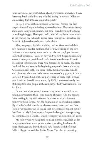 Rich Dad Poor Dad
87
more successful, my bosses talked about promotions and raises. It was
flattering, but I could hear my rich dad asking in my ear: “Who are
you working for? Who are you making rich?”
In 1974, while still an employee for Xerox, I formed my first
corporation and began minding my own business. There were already
a few assets in my asset column, but now I was determined to focus
on making it bigger. Those paychecks, with all the deductions, made
all the years of my rich dad’s advice make total sense. I could see the
future if I followed my educated dad’s advice.
Many employers feel that advising their workers to mind their
own business is bad for business. But for me, focusing on my own
business and developing assets made me a better employee because
I now had a purpose. I came in early and worked diligently, amassing
as much money as possible so I could invest in real estate. Hawaii
was just set to boom, and there were fortunes to be made. The more
I realized that we were in the beginning stages of a boom, the more
Xerox machines I sold. The more I sold, the more money I made
and, of course, the more deductions came out of my paycheck. It was
inspiring. I wanted out of the employee trap so badly that I worked
even harder so I could invest more. By 1978, I was consistently one
of the top five sales people at the company. I badly wanted out of the
Rat Race.
In less than three years, I was making more in my real estate
holding corporation than I was making at Xerox. And the money
I was making in my asset column in my own corporation was
money working for me, not me pounding on doors selling copiers.
My rich dad’s advice made much more sense. Soon the cash flow
from my properties was so strong that my company bought me my
first Porsche. My fellow Xerox salespeople thought I was spending
my commissions. I wasn’t. I was investing my commissions in assets.
My money was working hard to make more money. Each dollar
in my asset column was a great employee, working hard to make
more employees and buy the boss a new Porsche with before-tax
dollars. I began to work harder for Xerox. The plan was working,
 