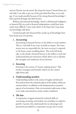 Chapter Four: Lesson 4
88
and my Porsche was the proof. By using the lessons I learned from my
rich dad, I was able to get out of the proverbial Rat Race at an early
age. It was made possible because of the strong financial knowledge I
had acquired through rich dad’s lessons.
Without this financial knowledge, which I call financial intelligence
or financial IQ, my road to financial independence would have been
much more difficult. I now teach others in the hope that I may share
my knowledge with them.
I remind people that financial IQ is made up of knowledge from
four broad areas of expertise:
1. Accounting
Accounting is financial literacy or the ability to read numbers.
This is a vital skill if you want to build an empire. The more
money you are responsible for, the more accuracy is required,
or the house comes tumbling down. This is the left-brain
side, or the details. Financial literacy is the ability to read and
understand financial statements which allows you to identify
the strengths and weaknesses of any business.
2. Investing
Investing is the science of “money making money.” This
involves strategies and formulas which use the creative
right-brain side.
3. Understanding markets
Understanding markets is the science of supply and demand.
You need to know the technical aspects of the market, which are
emotion-driven, in addition to the fundamental or economic
aspects of an investment. Does an investment make sense or does
it not make sense based on current market conditions?
4. The law
A corporation wrapped around the technical skills of
accounting, investing, and markets can contribute to explosive
growth. A person who understands the tax advantages and
protections provided by a corporation can get rich so much
 