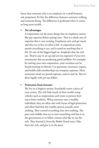 Rich Dad Poor Dad
89
faster than someone who is an employee or a small-business
sole proprietor. It’s like the difference between someone walking
and someone flying. The difference is profound when it comes
to long-term wealth.
• Tax advantages
A corporation can do many things that an employee cannot,
like pay expenses before paying taxes. That is a whole area of
expertise that is very exciting. Employees earn and get taxed,
and they try to live on what is left. A corporation earns,
spends everything it can, and is taxed on anything that is
left. It’s one of the biggest legal tax loopholes that the rich
use. They’re easy to set up and are not expensive if you own
investments that are producing good cashflow. For example,
by owning your own corporation, your vacations can be
board meetings in Hawaii. Car payments, insurance, repairs,
and health-club memberships are company expenses. Most
restaurant meals are partial expenses, and on and on. But it’s
done legally with pre-tax dollars.
• Protection from lawsuits
We live in a litigious society. Everybody wants a piece of
your action. The rich hide much of their wealth using
vehicles such as corporations and trusts to protect their
assets from creditors. When someone sues a wealthy
individual, they are often met with layers of legal protection
and often find that the wealthy person actually owns
nothing. They control everything, but own nothing. The
poor and middle class try to own everything and lose it to
the government or to fellow citizens who like to sue the
rich. They learned it from the Robin Hood story: Take
from the rich, and give it to the poor.
 