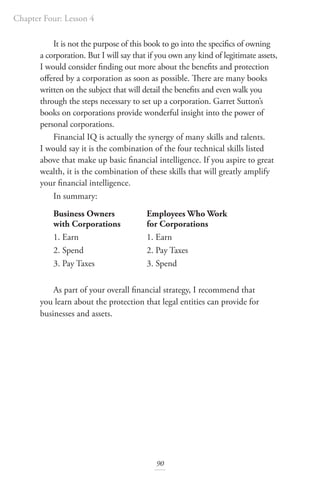 Chapter Four: Lesson 4
90
It is not the purpose of this book to go into the specifics of owning
a corporation. But I will say that if you own any kind of legitimate assets,
I would consider finding out more about the benefits and protection
offered by a corporation as soon as possible. There are many books
written on the subject that will detail the benefits and even walk you
through the steps necessary to set up a corporation. Garret Sutton’s
books on corporations provide wonderful insight into the power of
personal corporations.
Financial IQ is actually the synergy of many skills and talents.
I would say it is the combination of the four technical skills listed
above that make up basic financial intelligence. If you aspire to great
wealth, it is the combination of these skills that will greatly amplify
your financial intelligence.
In summary:
Business Owners		 Employees Who Work
with Corporations for Corporations
1. Earn			 1. Earn
2. Spend			 2. Pay Taxes
3. Pay Taxes		 3. Spend
As part of your overall financial strategy, I recommend that
you learn about the protection that legal entities can provide for
businesses and assets.
 