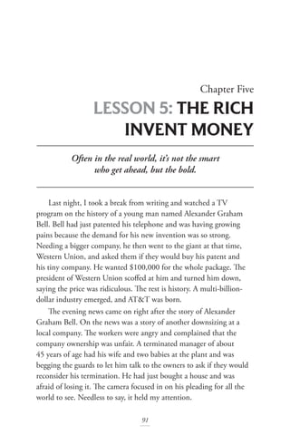 91
Chapter Five
LESSON 5: THE RICH
INVENT MONEY
Often in the real world, it’s not the smart
who get ahead, but the bold.
Last night, I took a break from writing and watched a TV
program on the history of a young man named Alexander Graham
Bell. Bell had just patented his telephone and was having growing
pains because the demand for his new invention was so strong.
Needing a bigger company, he then went to the giant at that time,
Western Union, and asked them if they would buy his patent and
his tiny company. He wanted $100,000 for the whole package. The
president of Western Union scoffed at him and turned him down,
saying the price was ridiculous. The rest is history. A multi-billion-
dollar industry emerged, and AT&T was born.
The evening news came on right after the story of Alexander
Graham Bell. On the news was a story of another downsizing at a
local company. The workers were angry and complained that the
company ownership was unfair. A terminated manager of about
45 years of age had his wife and two babies at the plant and was
begging the guards to let him talk to the owners to ask if they would
reconsider his termination. He had just bought a house and was
afraid of losing it. The camera focused in on his pleading for all the
world to see. Needless to say, it held my attention.
 