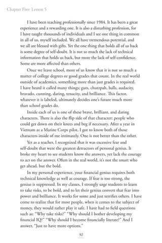 Chapter Five: Lesson 5
92
I have been teaching professionally since 1984. It has been a great
experience and a rewarding one. It is also a disturbing profession, for
I have taught thousands of individuals and I see one thing in common
in all of us, myself included. We all have tremendous potential, and
we all are blessed with gifts. Yet the one thing that holds all of us back
is some degree of self-doubt. It is not so much the lack of technical
information that holds us back, but more the lack of self-confidence.
Some are more affected than others.
Once we leave school, most of us know that it is not so much a
matter of college degrees or good grades that count. In the real world
outside of academics, something more than just grades is required.
I have heard it called many things; guts, chutzpah, balls, audacity,
bravado, cunning, daring, tenacity, and brilliance. This factor,
whatever it is labeled, ultimately decides one’s future much more
than school grades do.
Inside each of us is one of these brave, brilliant, and daring
characters. There is also the flip side of that character: people who
could get down on their knees and beg if necessary. After a year in
Vietnam as a Marine Corps pilot, I got to know both of those
characters inside of me intimately. One is not better than the other.
Yet as a teacher, I recognized that it was excessive fear and
self-doubt that were the greatest detractors of personal genius. It
broke my heart to see students know the answers, yet lack the courage
to act on the answer. Often in the real world, it’s not the smart who
get ahead, but the bold.
In my personal experience, your financial genius requires both
technical knowledge as well as courage. If fear is too strong, the
genius is suppressed. In my classes, I strongly urge students to learn
to take risks, to be bold, and to let their genius convert that fear into
power and brilliance. It works for some and just terrifies others. I have
come to realize that for most people, when it comes to the subject of
money, they would rather play it safe. I have had to field questions
such as: “Why take risks?” “Why should I bother developing my
financial IQ?” “Why should I become financially literate?” And I
answer, “Just to have more options.”
 