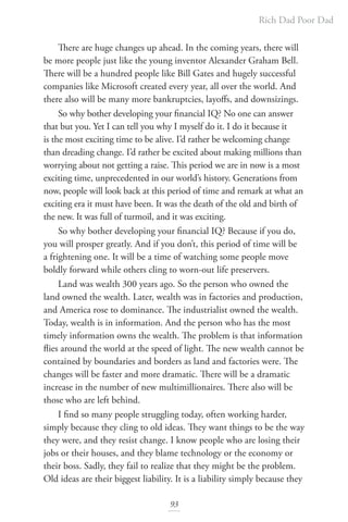 Rich Dad Poor Dad
93
There are huge changes up ahead. In the coming years, there will
be more people just like the young inventor Alexander Graham Bell.
There will be a hundred people like Bill Gates and hugely successful
companies like Microsoft created every year, all over the world. And
there also will be many more bankruptcies, layoffs, and downsizings.
So why bother developing your financial IQ? No one can answer
that but you. Yet I can tell you why I myself do it. I do it because it
is the most exciting time to be alive. I’d rather be welcoming change
than dreading change. I’d rather be excited about making millions than
worrying about not getting a raise. This period we are in now is a most
exciting time, unprecedented in our world’s history. Generations from
now, people will look back at this period of time and remark at what an
exciting era it must have been. It was the death of the old and birth of
the new. It was full of turmoil, and it was exciting.
So why bother developing your financial IQ? Because if you do,
you will prosper greatly. And if you don’t, this period of time will be
a frightening one. It will be a time of watching some people move
boldly forward while others cling to worn-out life preservers.
Land was wealth 300 years ago. So the person who owned the
land owned the wealth. Later, wealth was in factories and production,
and America rose to dominance. The industrialist owned the wealth.
Today, wealth is in information. And the person who has the most
timely information owns the wealth. The problem is that information
flies around the world at the speed of light. The new wealth cannot be
contained by boundaries and borders as land and factories were. The
changes will be faster and more dramatic. There will be a dramatic
increase in the number of new multimillionaires. There also will be
those who are left behind.
I find so many people struggling today, often working harder,
simply because they cling to old ideas. They want things to be the way
they were, and they resist change. I know people who are losing their
jobs or their houses, and they blame technology or the economy or
their boss. Sadly, they fail to realize that they might be the problem.
Old ideas are their biggest liability. It is a liability simply because they
 