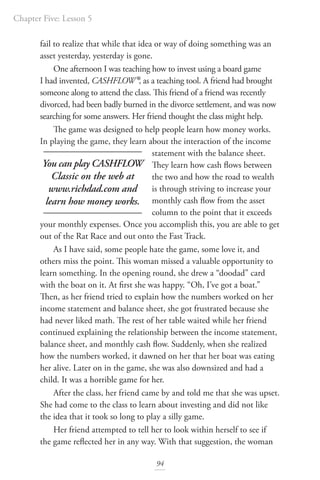 Chapter Five: Lesson 5
94
fail to realize that while that idea or way of doing something was an
asset yesterday, yesterday is gone.
One afternoon I was teaching how to invest using a board game
I had invented, CASHFLOW®, as a teaching tool. A friend had brought
someone along to attend the class. This friend of a friend was recently
divorced, had been badly burned in the divorce settlement, and was now
searching for some answers. Her friend thought the class might help.
The game was designed to help people learn how money works.
In playing the game, they learn about the interaction of the income
statement with the balance sheet.
They learn how cash flows between
the two and how the road to wealth
is through striving to increase your
monthly cash flow from the asset
column to the point that it exceeds
your monthly expenses. Once you accomplish this, you are able to get
out of the Rat Race and out onto the Fast Track.
As I have said, some people hate the game, some love it, and
others miss the point. This woman missed a valuable opportunity to
learn something. In the opening round, she drew a “doodad” card
with the boat on it. At first she was happy. “Oh, I’ve got a boat.”
Then, as her friend tried to explain how the numbers worked on her
income statement and balance sheet, she got frustrated because she
had never liked math. The rest of her table waited while her friend
continued explaining the relationship between the income statement,
balance sheet, and monthly cash flow. Suddenly, when she realized
how the numbers worked, it dawned on her that her boat was eating
her alive. Later on in the game, she was also downsized and had a
child. It was a horrible game for her.
After the class, her friend came by and told me that she was upset.
She had come to the class to learn about investing and did not like
the idea that it took so long to play a silly game.
Her friend attempted to tell her to look within herself to see if
the game reflected her in any way. With that suggestion, the woman
You can play CASHFLOW
Classic on the web at
www.richdad.com and
learn how money works.
 