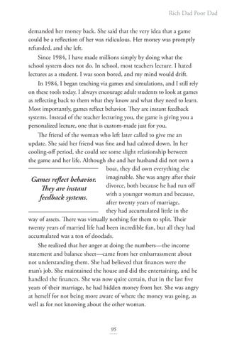 Rich Dad Poor Dad
95
demanded her money back. She said that the very idea that a game
could be a reflection of her was ridiculous. Her money was promptly
refunded, and she left.
Since 1984, I have made millions simply by doing what the
school system does not do. In school, most teachers lecture. I hated
lectures as a student. I was soon bored, and my mind would drift.
In 1984, I began teaching via games and simulations, and I still rely
on these tools today. I always encourage adult students to look at games
as reflecting back to them what they know and what they need to learn.
Most importantly, games reflect behavior. They are instant feedback
systems. Instead of the teacher lecturing you, the game is giving you a
personalized lecture, one that is custom-made just for you.
The friend of the woman who left later called to give me an
update. She said her friend was fine and had calmed down. In her
cooling-off period, she could see some slight relationship between
the game and her life. Although she and her husband did not own a
boat, they did own everything else
imaginable. She was angry after their
divorce, both because he had run off
with a younger woman and because,
after twenty years of marriage,
they had accumulated little in the
way of assets. There was virtually nothing for them to split. Their
twenty years of married life had been incredible fun, but all they had
accumulated was a ton of doodads.
She realized that her anger at doing the numbers—the income
statement and balance sheet—came from her embarrassment about
not understanding them. She had believed that finances were the
man’s job. She maintained the house and did the entertaining, and he
handled the finances. She was now quite certain, that in the last five
years of their marriage, he had hidden money from her. She was angry
at herself for not being more aware of where the money was going, as
well as for not knowing about the other woman.
Games reflect behavior.
They are instant
feedback systems.
 