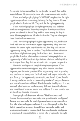 Rich Dad Poor Dad
97
As a result, he is overqualified for the jobs he currently has, so his
salary is lower. He now works three jobs to earn enough to survive.
I have watched people playing CASHFLOW complain that the right
opportunity cards are not coming their way. So they sit there. I know
people who do that in real life. They wait for the right opportunity.
I have watched people get the right opportunity card and then
not have enough money. Then they complain that they would have
gotten out of the Rat Race if they had had more money. So they sit
there. I know people in real life who do that also. They see all the great
deals, but they have no money.
And I have seen people pull a great opportunity card, read it out
loud, and have no idea that it is a great opportunity. They have the
money, the time is right, they have the card, but they can’t see the
opportunity staring them in the face. They fail to see how it fits into
their financial plan for escaping the Rat Race. And I know more
people like that than all the others combined. Most people have an
opportunity of a lifetime flash right in front of them, and they fail to
see it. A year later, they find out about it, after everyone else got rich.
Financial intelligence is simply having more options. If the
opportunities aren’t coming your way, what else can you do to
improve your financial position? If an opportunity lands in your lap
and you have no money and the bank won’t talk to you, what else can
you do to get the opportunity to work in your favor? If your hunch
is wrong, and what you’ve been counting on doesn’t happen, how can
you turn a lemon into millions? That is financial intelligence. It is not
so much what happens, but how many different financial solutions
you can think of to turn a lemon into millions. It is how creative you
are in solving financial problems.
Most people only know one solution: Work hard, save, and
borrow. So why would you want to increase your financial intelligence?
Because you want to be the kind of person who creates your own luck.
You take whatever happens and make it better. Few people realize that
luck is created, just as money is. And if you want to be luckier and
create money instead of working hard, then your financial intelligence
is important. If you are the kind of person who is waiting for the right
 