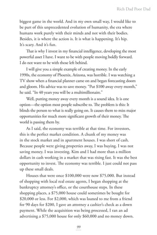 Rich Dad Poor Dad
99
biggest game in the world. And in my own small way, I would like to
be part of this unprecedented evolution of humanity, the era where
humans work purely with their minds and not with their bodies.
Besides, it is where the action is. It is what is happening. It’s hip.
It’s scary. And it’s fun.
That is why I invest in my financial intelligence, developing the most
powerful asset I have. I want to be with people moving boldly forward.
I do not want to be with those left behind.
I will give you a simple example of creating money. In the early
1990s, the economy of Phoenix, Arizona, was horrible. I was watching a
TV show when a financial planner came on and began forecasting doom
and gloom. His advice was to save money. “Put $100 away every month,”
he said. “In 40 years you will be a multimillionaire.”
Well, putting money away every month is a sound idea. It is one
option—the option most people subscribe to. The problem is this: It
blinds the person to what is really going on. It causes them to miss major
opportunities for much more significant growth of their money. The
world is passing them by.
As I said, the economy was terrible at that time. For investors,
this is the perfect market condition. A chunk of my money was
in the stock market and in apartment houses. I was short of cash.
Because people were giving properties away, I was buying. I was not
saving money. I was investing. Kim and I had more than a million
dollars in cash working in a market that was rising fast. It was the best
opportunity to invest. The economy was terrible. I just could not pass
up these small deals.
Houses that were once $100,000 were now $75,000. But instead
of shopping with local real estate agents, I began shopping at the
bankruptcy attorney’s office, or the courthouse steps. In these
shopping places, a $75,000 house could sometimes be bought for
$20,000 or less. For $2,000, which was loaned to me from a friend
for 90 days for $200, I gave an attorney a cashier’s check as a down
payment. While the acquisition was being processed, I ran an ad
advertising a $75,000 house for only $60,000 and no money down.
 
