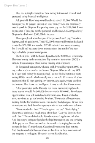 Chapter Five: Lesson 5
102
This was a simple example of how money is invented, created, and
protected using financial intelligence.
Ask yourself: How long would it take to save $190,000? Would the
bank pay you 10 percent interest on your money? And the promissory
note is good for 30 years. I hope they never pay me the $190,000. I have
to pay a tax if they pay me the principal, and besides, $19,000 paid over
30 years is a little over $500,000 in income.
I have people ask what happens if the person doesn’t pay. That does
happen, and it’s good news. That $60,000 home could be taken back and
re-sold for $70,000, and another $2,500 collected as a loan-processing
fee. It would still be a zero-down transaction in the mind of the new
buyer. And the process would go on.
The first time I sold the house, I paid back the $2,000, so technically,
I have no money in the transaction. My return on investment (ROI) is
infinity. It’s an example of no money making a lot of money.
In the second transaction, when re-sold, I would have put $2,000 in
my pocket and re-extended the loan to 30 years. What would my ROI
be if I got paid money to make money? I do not know, but it sure beats
saving $100 a month, which actually starts out as $150 because it’s after-
tax income for 40 years earning low interest. And again, you’re taxed on
the interest. That is not too intelligent. It may be safe, but it’s not smart.
A few years later, as the Phoenix real estate market strengthened,
those houses we sold for $60,000 became worth $110,000. Foreclosure
opportunities were still available, but became rare. It cost a valuable
asset, my time, to go out looking for them. Thousands of buyers were
looking for the few available deals. The market had changed. It was time
to move on and look for other opportunities to put in the asset column.
“You can’t do that here.” “That is against the law.” “You’re lying.”
I hear those comments much more often than “Can you show me how
to do that?” The math is simple. You do not need algebra or calculus.
And the escrow company handles the legal transaction and the servicing
of the payments. I have no roofs to fix or toilets to unplug because the
owners do that. It’s their house. Occasionally someone does not pay.
And that is wonderful because there are late fees, or they move out and
the property is sold again. The court system handles that.
 
