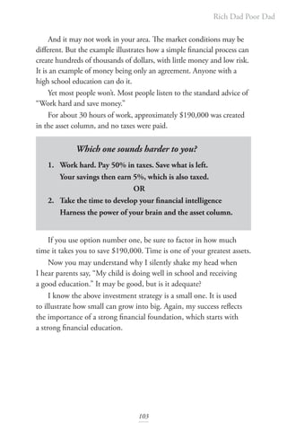Rich Dad Poor Dad
103
And it may not work in your area. The market conditions may be
different. But the example illustrates how a simple financial process can
create hundreds of thousands of dollars, with little money and low risk.
It is an example of money being only an agreement. Anyone with a
high school education can do it.
Yet most people won’t. Most people listen to the standard advice of
“Work hard and save money.”
For about 30 hours of work, approximately $190,000 was created
in the asset column, and no taxes were paid.
Which one sounds harder to you?
1. Work hard. Pay 50% in taxes. Save what is left.
Your savings then earn 5%, which is also taxed.
			 OR
2. Take the time to develop your financial intelligence
Harness the power of your brain and the asset column.
If you use option number one, be sure to factor in how much
time it takes you to save $190,000. Time is one of your greatest assets.
Now you may understand why I silently shake my head when
I hear parents say, “My child is doing well in school and receiving
a good education.” It may be good, but is it adequate?
I know the above investment strategy is a small one. It is used
to illustrate how small can grow into big. Again, my success reflects
the importance of a strong financial foundation, which starts with
a strong financial education.
 