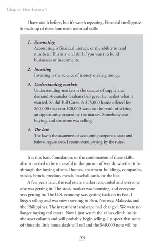Chapter Five: Lesson 5
104
I have said it before, but it’s worth repeating. Financial intelligence
is made up of these four main technical skills:
1. Accounting
Accounting is financial literacy, or the ability to read
numbers. This is a vital skill if you want to build
businesses or investments.
2. Investing
Investing is the science of money making money.
3. Understanding markets
Understanding markets is the science of supply and
demand Alexander Graham Bell gave the market what it
wanted. So did Bill Gates. A $75,000 house offered for
$60,000 that cost $20,000 was also the result of seizing
an opportunity created by the market. Somebody was
buying, and someone was selling.
4. The law
The law is the awareness of accounting corporate, state and
federal regulations. I recommend playing by the rules.
It is this basic foundation, or the combination of these skills,
that is needed to be successful in the pursuit of wealth, whether it be
through the buying of small homes, apartment buildings, companies,
stocks, bonds, precious metals, baseball cards, or the like.
A few years later, the real estate market rebounded and everyone
else was getting in. The stock market was booming, and everyone
was getting in. The U.S. economy was getting back on its feet. I
began selling and was now traveling to Peru, Norway, Malaysia, and
the Philippines. The investment landscape had changed. We were no
longer buying real estate. Now I just watch the values climb inside
the asset column and will probably begin selling. I suspect that some
of those six little house deals will sell and the $40,000 note will be
 