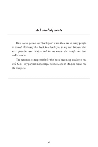 Acknowledgments
How does a person say “thank you” when there are so many people
to thank? Obviously this book is a thank you to my two fathers, who
were powerful role models, and to my mom, who taught me love
and kindness.
The person most responsible for this book becoming a reality is my
wife Kim—my partner in marriage, business, and in life. She makes my
life complete.
xii
 