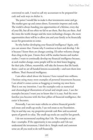 Rich Dad Poor Dad
105
converted to cash. I need to call my accountant to be prepared for
cash and seek ways to shelter it.
The point I would like to make is that investments come and go.
The market goes up and comes down. Economies improve and crash.
The world is always handing you opportunities of a lifetime, every day
of your life, but all too often we fail to see them. But they are there. And
the more the world changes and the more technology changes, the more
opportunities there will be to allow you and your family to be financially
secure for generations to come.
So why bother developing your financial intelligence? Again, only
you can answer that. I know why I continue to learn and develop. I do
it because I know there are changes coming. I’d rather welcome change
than cling to the past. I know there will be market booms and market
crashes. I want to continually develop my financial intelligence because,
at each market change, some people will be on their knees begging
for their jobs. Others, meanwhile, will take the lemons that life hands
them—and we are all handed lemons occasionally—and turn them into
millions. That’s financial intelligence.
I am often asked about the lemons I have turned into millions.
I hesitate using many more examples of personal investments because
I am afraid it comes across as bragging or tooting my own horn.
That is not my intention. I use the examples only as numerical
and chronological illustrations of actual and simple cases. I use the
examples because I want you to know that it is easy. And the more
familiar you become with the four pillars of financial intelligence, the
easier it becomes.
Personally, I use two main vehicles to achieve financial growth:
real estate and small-cap stocks. I use real estate as my foundation.
Day in and day out, my properties provide cash flow and occasional
spurts of growth in value. The small-cap stocks are used for fast growth.
I do not recommend anything that I do. The examples are just
that—examples. If the opportunity is too complex and I do not
understand the investment, I don’t do it. Simple math and common
sense are all you need to do well financially.
 
