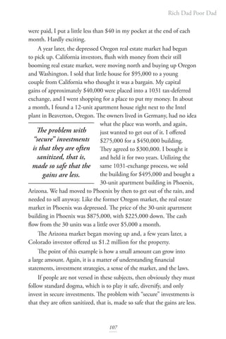Rich Dad Poor Dad
107
were paid, I put a little less than $40 in my pocket at the end of each
month. Hardly exciting.
A year later, the depressed Oregon real estate market had begun
to pick up. California investors, flush with money from their still
booming real estate market, were moving north and buying up Oregon
and Washington. I sold that little house for $95,000 to a young
couple from California who thought it was a bargain. My capital
gains of approximately $40,000 were placed into a 1031 tax-deferred
exchange, and I went shopping for a place to put my money. In about
a month, I found a 12-unit apartment house right next to the Intel
plant in Beaverton, Oregon. The owners lived in Germany, had no idea
what the place was worth, and again,
just wanted to get out of it. I offered
$275,000 for a $450,000 building.
They agreed to $300,000. I bought it
and held it for two years. Utilizing the
same 1031-exchange process, we sold
the building for $495,000 and bought a
30-unit apartment building in Phoenix,
Arizona. We had moved to Phoenix by then to get out of the rain, and
needed to sell anyway. Like the former Oregon market, the real estate
market in Phoenix was depressed. The price of the 30-unit apartment
building in Phoenix was $875,000, with $225,000 down. The cash
flow from the 30 units was a little over $5,000 a month.
The Arizona market began moving up and, a few years later, a
Colorado investor offered us $1.2 million for the property.
The point of this example is how a small amount can grow into
a large amount. Again, it is a matter of understanding financial
statements, investment strategies, a sense of the market, and the laws.
If people are not versed in these subjects, then obviously they must
follow standard dogma, which is to play it safe, diversify, and only
invest in secure investments. The problem with “secure” investments is
that they are often sanitized, that is, made so safe that the gains are less.
The problem with
“secure” investments
is that they are often
sanitized, that is,
made so safe that the
gains are less.
 