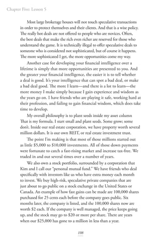 Chapter Five: Lesson 5
108
Most large brokerage houses will not touch speculative transactions
in order to protect themselves and their clients. And that is a wise policy.
The really hot deals are not offered to people who are novices. Often,
the best deals that make the rich even richer are reserved for those who
understand the game. It is technically illegal to offer speculative deals to
someone who is considered not sophisticated, but of course it happens.
The more sophisticated I get, the more opportunities come my way.
Another case for developing your financial intelligence over a
lifetime is simply that more opportunities are presented to you. And
the greater your financial intelligence, the easier it is to tell whether
a deal is good. It’s your intelligence that can spot a bad deal, or make
a bad deal good. The more I learn—and there is a lot to learn—the
more money I make simply because I gain experience and wisdom as
the years go on. I have friends who are playing it safe, working hard at
their profession, and failing to gain financial wisdom, which does take
time to develop.
My overall philosophy is to plant seeds inside my asset column
That is my formula. I start small and plant seeds. Some grow; some
don’t. Inside our real estate corporation, we have property worth several
million dollars. It is our own REIT, or real estate investment trust.
The point I’m making is that most of those millions started out
as little $5,000 to $10,000 investments. All of those down payments
were fortunate to catch a fast-rising market and increase tax-free. We
traded in and out several times over a number of years.
We also own a stock portfolio, surrounded by a corporation that
Kim and I call our “personal mutual fund.” We have friends who deal
specifically with investors like us who have extra money each month
to invest. We buy high-risk, speculative private companies that are
just about to go public on a stock exchange in the United States or
Canada. An example of how fast gains can be made are 100,000 shares
purchased for 25 cents each before the company goes public. Six
months later, the company is listed, and the 100,000 shares now are
worth $2 each. If the company is well managed, the price keeps going
up, and the stock may go to $20 or more per share. There are years
when our $25,000 has gone to a million in less than a year.
 